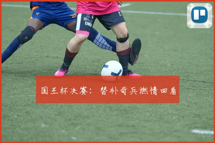 国王杯决赛：替补奇兵燃情回看