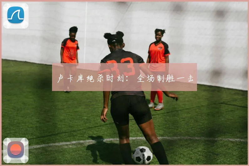 卢卡库绝杀时刻：全场制胜一击