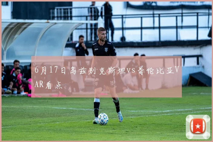 6月17日乌兹别克斯坦vs哥伦比亚VAR看点