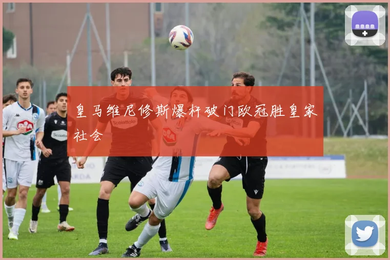 皇马维尼修斯爆杆破门欧冠胜皇家社会