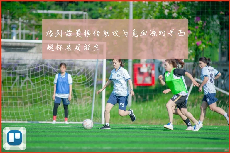 格列兹曼横传助攻马竞血洗对手西超杯名局诞生