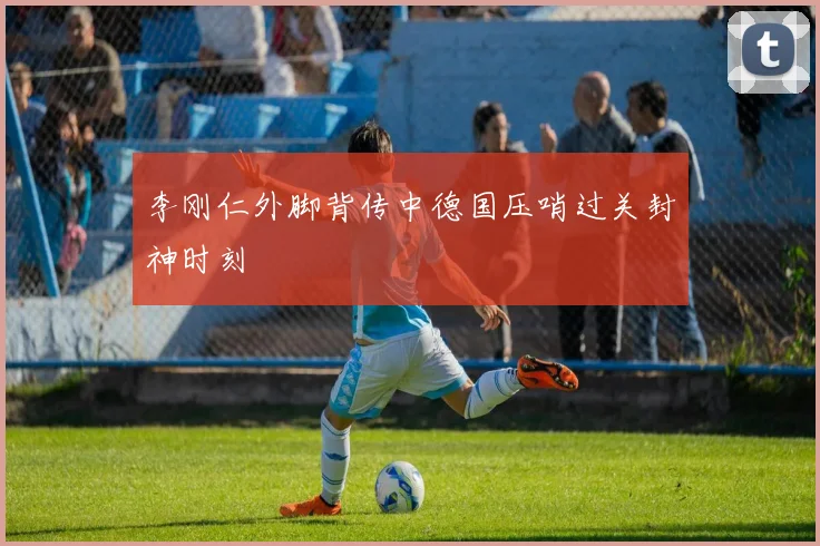 李刚仁外脚背传中德国压哨过关封神时刻