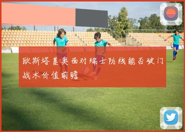 欧斯塔基奥面对瑞士防线能否破门战术价值前瞻