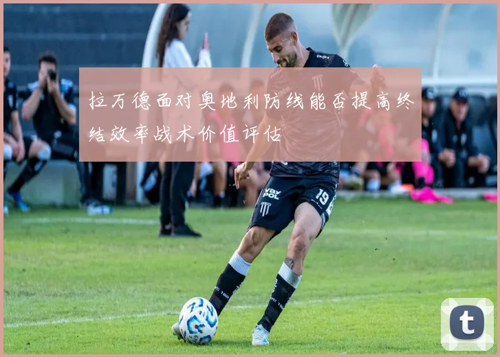 拉万德面对奥地利防线能否提高终结效率战术价值评估