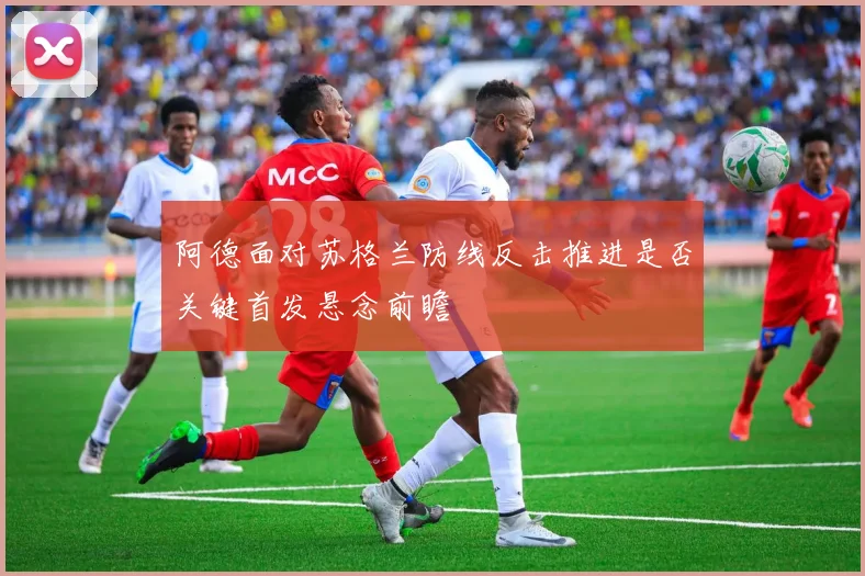 阿德面对苏格兰防线反击推进是否关键首发悬念前瞻