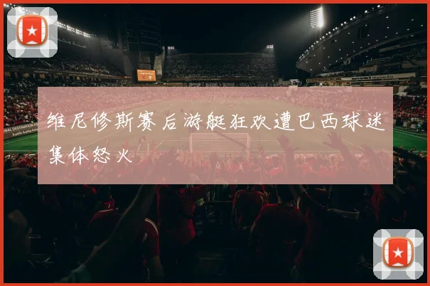 维尼修斯赛后游艇狂欢遭巴西球迷集体怒火