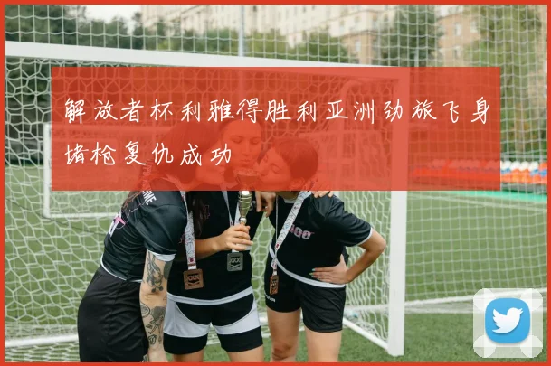 解放者杯利雅得胜利亚洲劲旅飞身堵枪复仇成功
