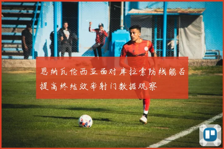 恩纳瓦伦西亚面对库拉索防线能否提高终结效率射门数据观察