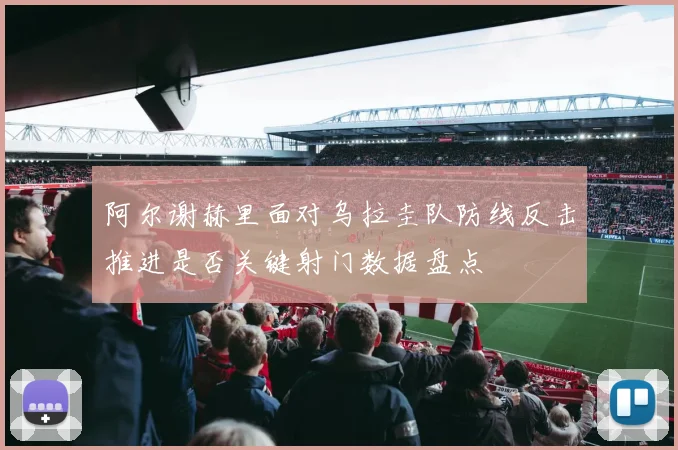 阿尔谢赫里面对乌拉圭队防线反击推进是否关键射门数据盘点