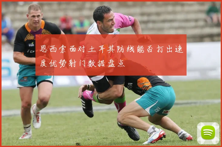 恩西索面对土耳其防线能否打出速度优势射门数据盘点