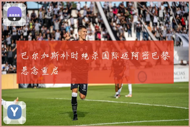 巴尔加斯补时绝杀国际迈阿密巴黎悬念重启