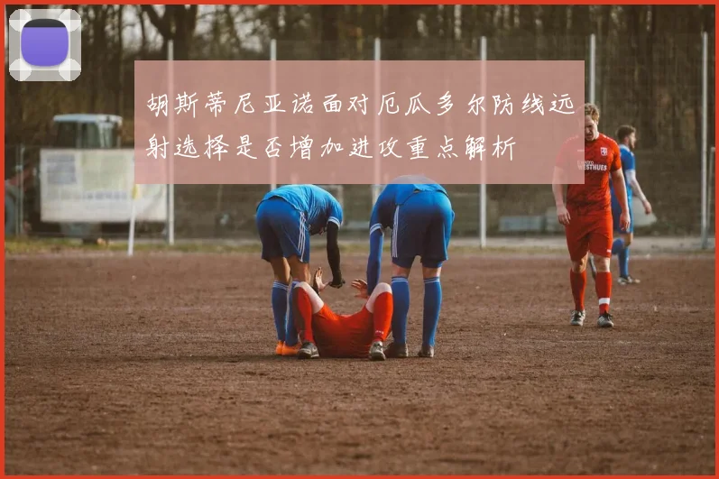 胡斯蒂尼亚诺面对厄瓜多尔防线远射选择是否增加进攻重点解析